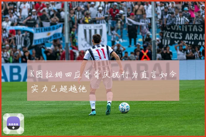K图拉姆回应哥哥庆祝行为直言如今实力已超越他