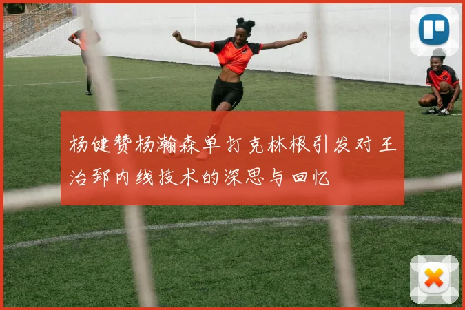 杨健赞杨瀚森单打克林根引发对王治郅内线技术的深思与回忆