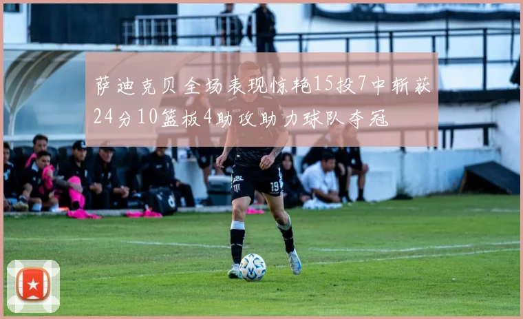 萨迪克贝全场表现惊艳15投7中斩获24分10篮板4助攻助力球队夺冠