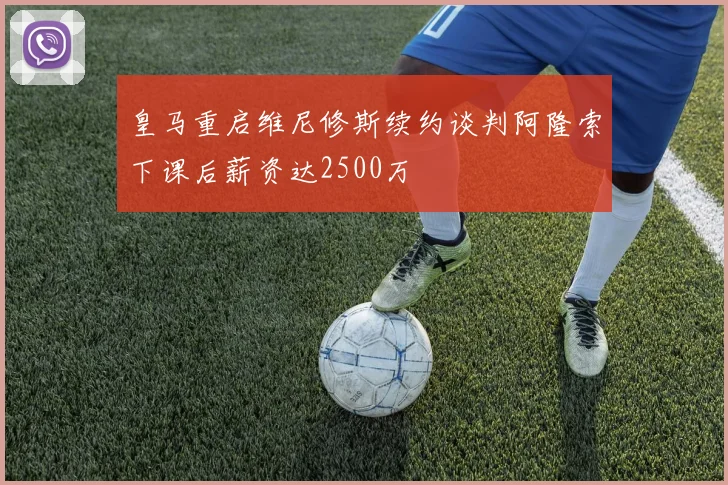 皇马重启维尼修斯续约谈判阿隆索下课后薪资达2500万