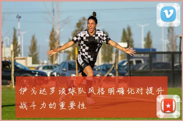 伊戈达罗谈球队风格明确化对提升战斗力的重要性
