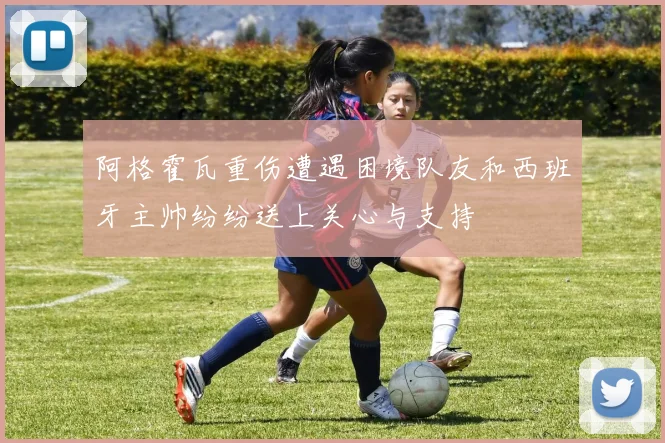 阿格霍瓦重伤遭遇困境队友和西班牙主帅纷纷送上关心与支持