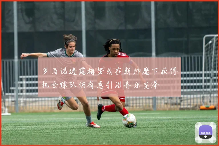 罗马诺透露梅努或在新帅麾下获得机会球队仍有意引进齐尔克泽