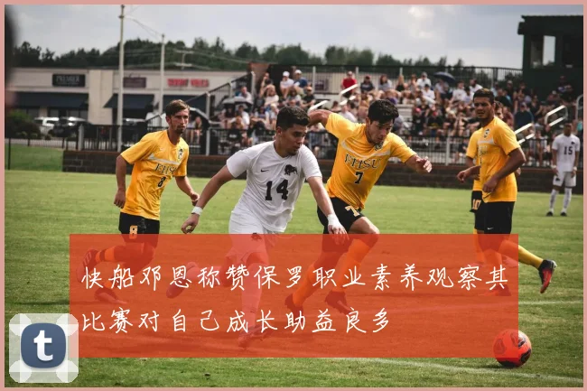 快船邓恩称赞保罗职业素养观察其比赛对自己成长助益良多