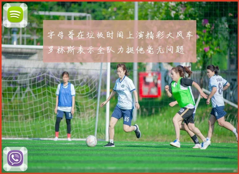 字母哥在垃圾时间上演精彩大风车罗林斯表示全队力挺他毫无问题