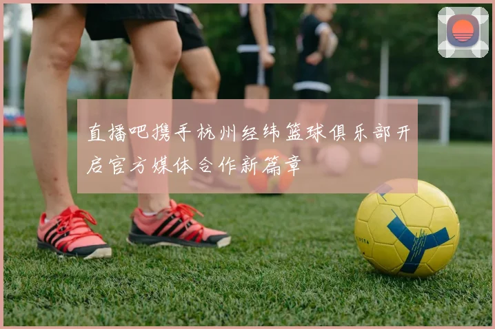 直播吧携手杭州经纬篮球俱乐部开启官方媒体合作新篇章