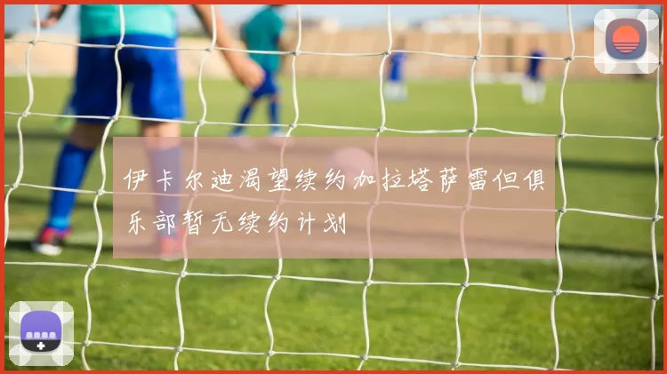 伊卡尔迪渴望续约加拉塔萨雷但俱乐部暂无续约计划