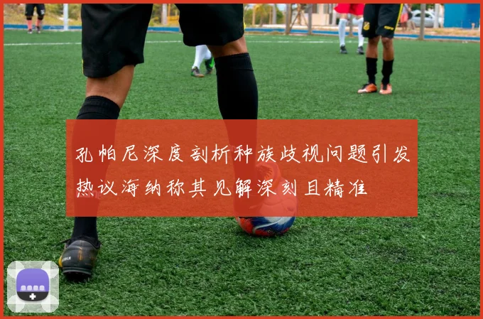 孔帕尼深度剖析种族歧视问题引发热议海纳称其见解深刻且精准
