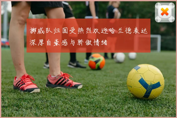 挪威队归国受热烈欢迎哈兰德表达深厚自豪感与骄傲情绪