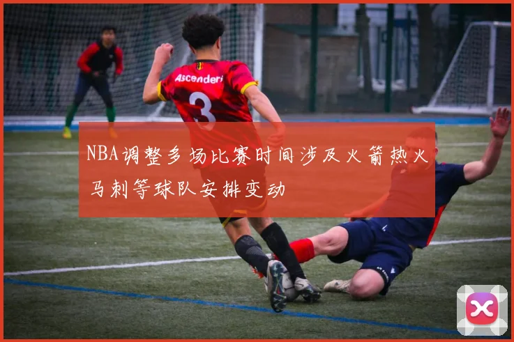 NBA调整多场比赛时间涉及火箭热火马刺等球队安排变动