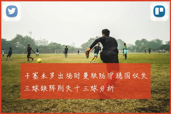 卡塞米罗出场时曼联防守稳固仅失三球缺阵则失十三球分析