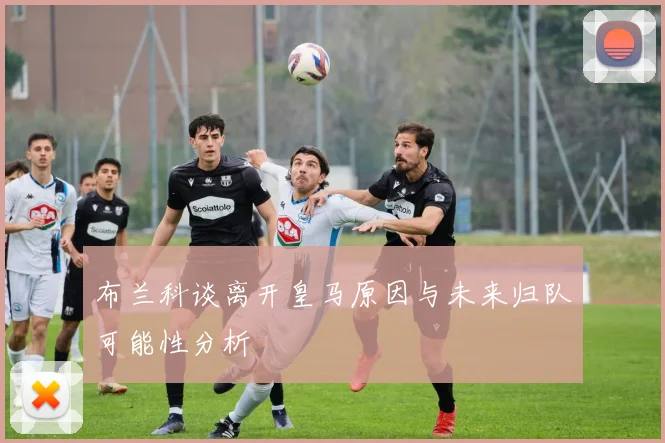 布兰科谈离开皇马原因与未来归队可能性分析