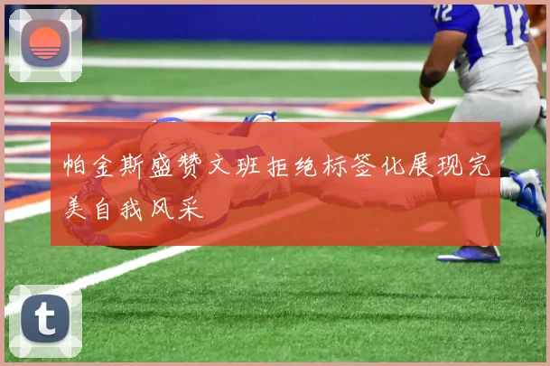 帕金斯盛赞文班拒绝标签化展现完美自我风采