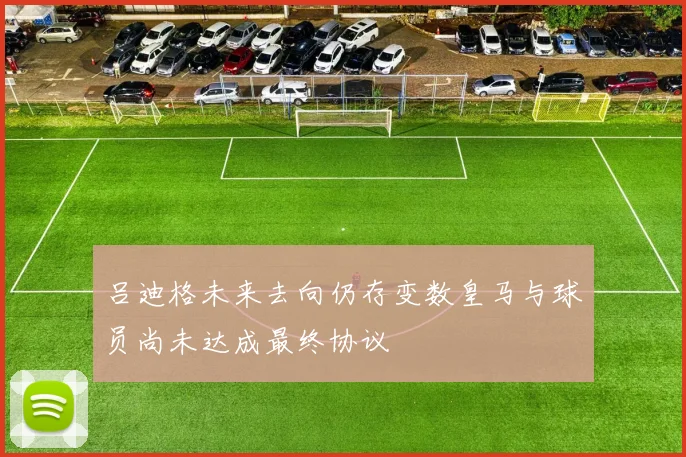 吕迪格未来去向仍存变数皇马与球员尚未达成最终协议
