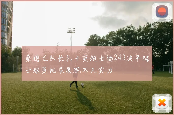 桑德兰队长扎卡英超出场243次平瑞士球员纪录展现不凡实力