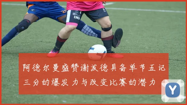 阿德尔曼盛赞谢泼德具备单节五记三分的爆发力与改变比赛的潜力