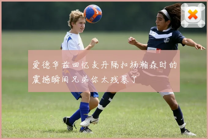 爱德华兹回忆麦丹隔扣杨瀚森时的震撼瞬间兄弟你太残暴了