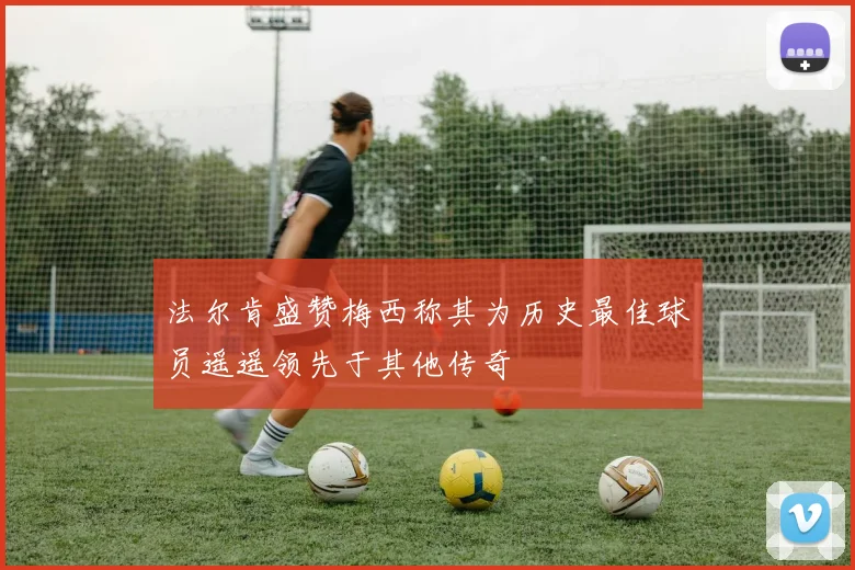 法尔肯盛赞梅西称其为历史最佳球员遥遥领先于其他传奇