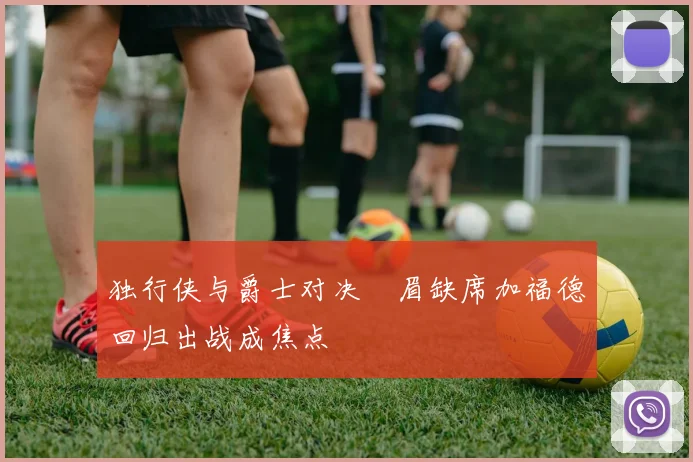 独行侠与爵士对决濃眉缺席加福德回归出战成焦点