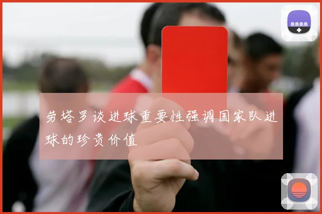 劳塔罗谈进球重要性强调国家队进球的珍贵价值