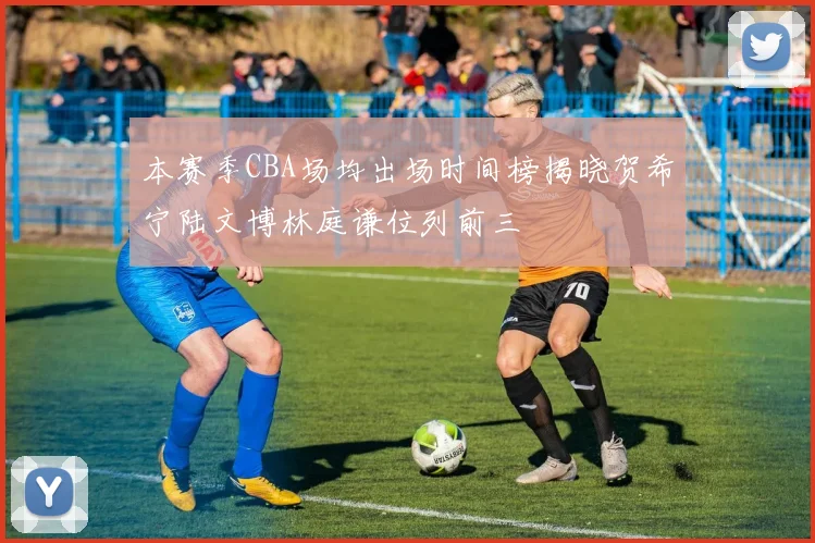 本赛季CBA场均出场时间榜揭晓贺希宁陆文博林庭谦位列前三