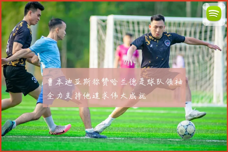 鲁本迪亚斯称赞哈兰德是球队领袖全力支持他追求伟大成就
