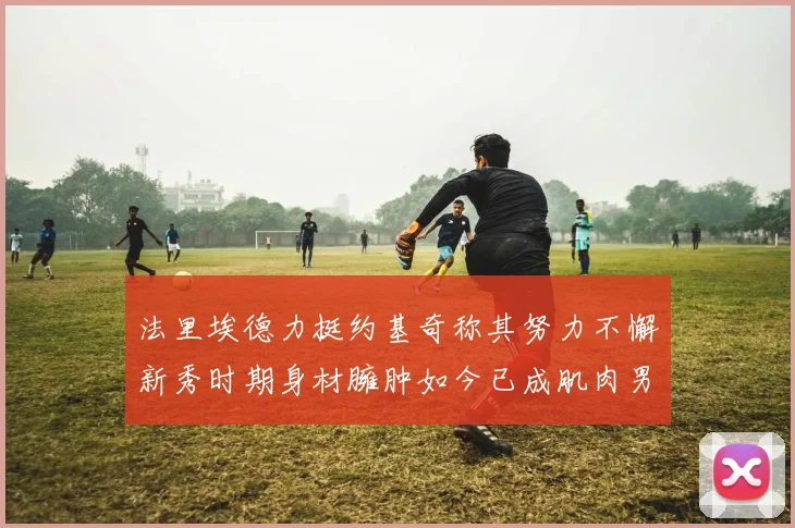 法里埃德力挺约基奇称其努力不懈新秀时期身材臃肿如今已成肌肉男