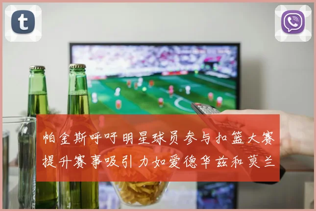 帕金斯呼吁明星球员参与扣篮大赛提升赛事吸引力如爱德华兹和莫兰特等人