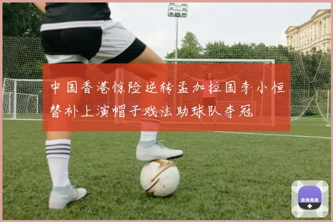 中国香港惊险逆转孟加拉国李小恒替补上演帽子戏法助球队夺冠