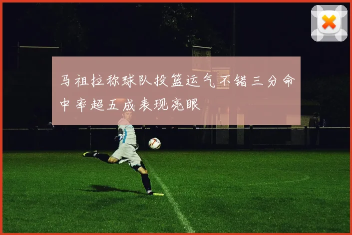 马祖拉称球队投篮运气不错三分命中率超五成表现亮眼