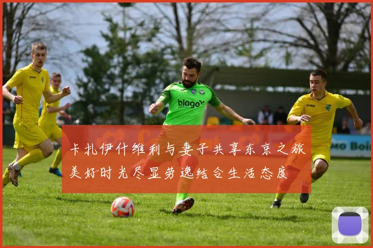 卡扎伊什维利与妻子共享东京之旅美好时光尽显劳逸结合生活态度