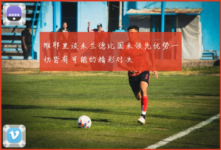 维耶里谈米兰德比国米领先优势一切皆有可能的精彩对决