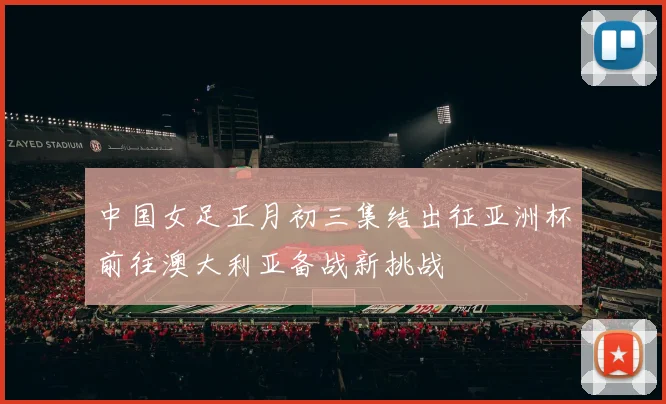 中国女足正月初三集结出征亚洲杯前往澳大利亚备战新挑战