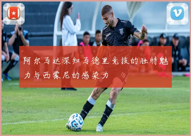 阿尔马达深知马德里竞技的独特魅力与西蒙尼的感染力