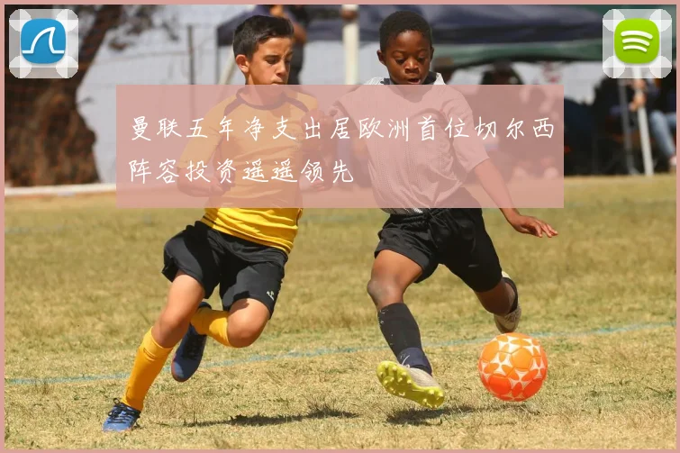 曼联五年净支出居欧洲首位切尔西阵容投资遥遥领先