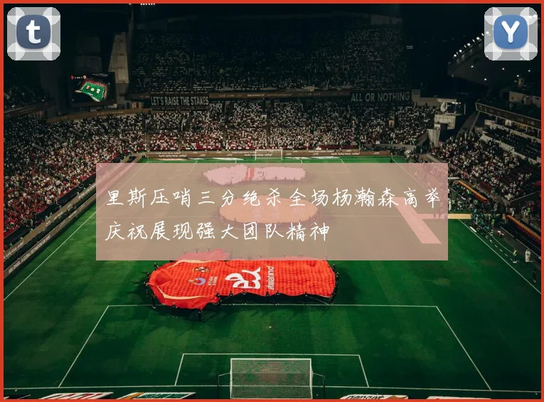 里斯压哨三分绝杀全场杨瀚森高举庆祝展现强大团队精神