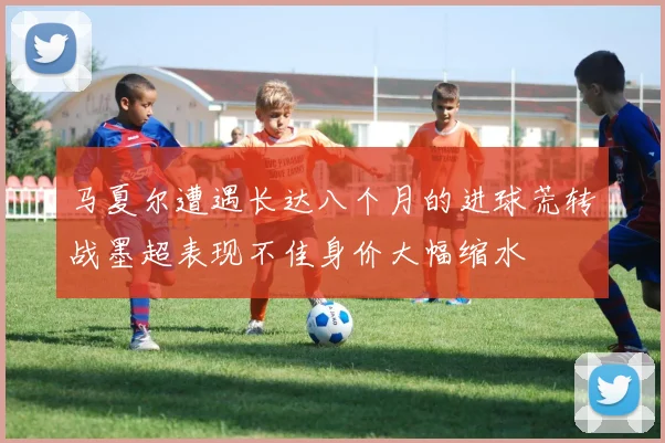 马夏尔遭遇长达八个月的进球荒转战墨超表现不佳身价大幅缩水