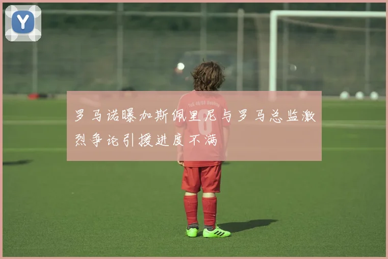 罗马诺曝加斯佩里尼与罗马总监激烈争论引援进度不满