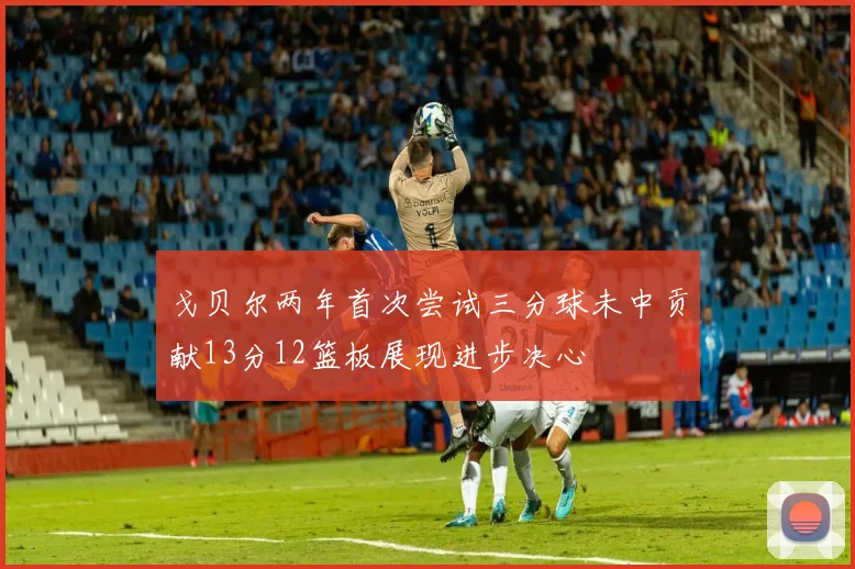 戈贝尔两年首次尝试三分球未中贡献13分12篮板展现进步决心