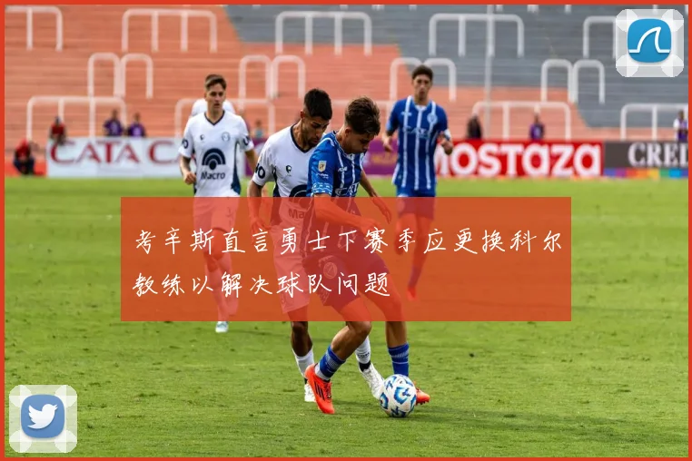考辛斯直言勇士下赛季应更换科尔教练以解决球队问题