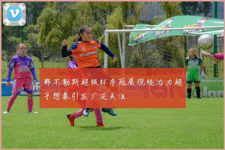 那不勒斯超级杯夺冠展现统治力超乎想象引发广泛关注