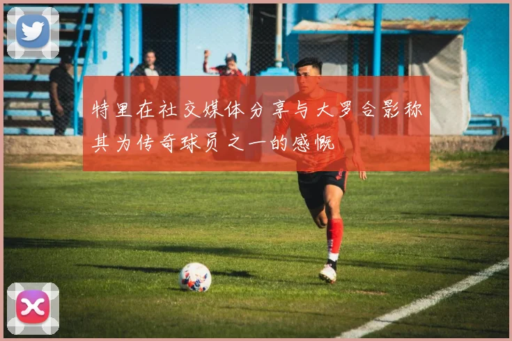 特里在社交媒体分享与大罗合影称其为传奇球员之一的感慨